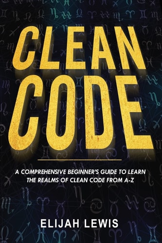 Clean Code A Comprehensive Beginner's Guide to Learn the Realms of Clean Code From A-Z