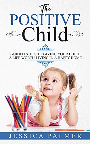 The Positive Child Guided Steps To Giving Your Child A Life Worth Living In A Happy Home
