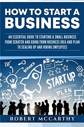 How to Start a Business An Essential Guide to Starting a Small Business from Scratch and Going from Business Idea and Plan to Scaling Up and Hiring Employees