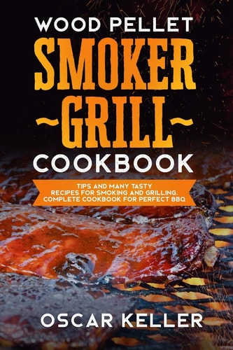 Wood Pellet Smoker Grill Cookbook Tips and Many Tasty Recipes For Smoking and Grilling - Complete Cookbook For Perfect BBQ
