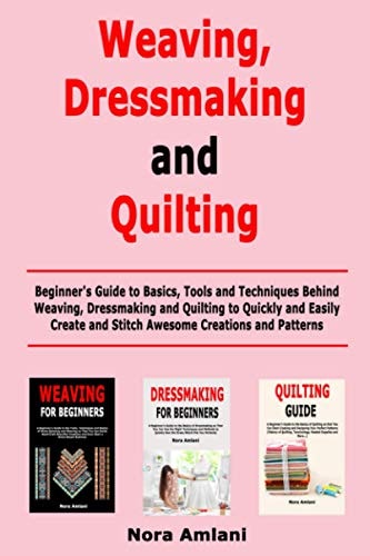 Weaving, Dressmaking and Quilting Beginner's Guide to Basics, Tools and Techniques Behind Weaving, Dressmaking and Quilting to Quickly and Easily Create and Stitch Awesome Creations and Patterns