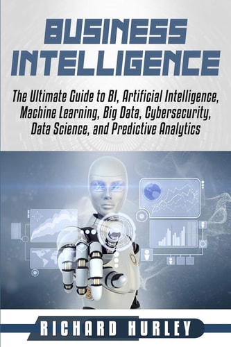 Business Intelligence The Ultimate Guide to BI, Artificial Intelligence, Machine Learning, Big Data, Cybersecurity, Data Science, and Predictive Analytics
