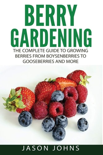Berry Gardening The Complete Guide to Berry Gardening from Boysenberries to Gooseberries and More
