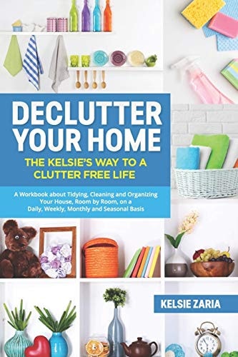 Declutter Your Home The Kelsie's Way to a Clutter Free Life - a Workbook to Tidying, Cleaning and Organizing Your House, Room by Room, on a Daily, Weekly, Monthly and Seasonal Basis