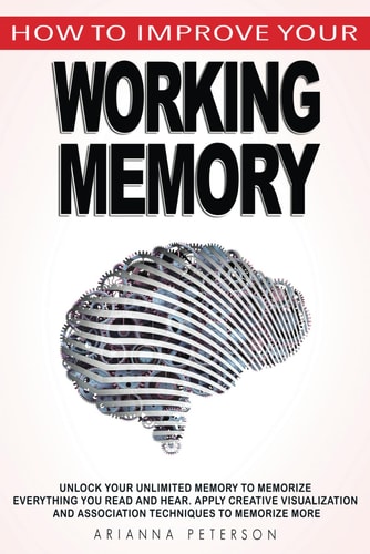 How to Improve Your Working Memory Unlock Your Unlimited Memory to Memorize Everything You Read and Hear, Apply Creative Visualization and Association Techniques to Memorize More