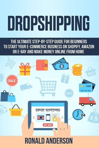 Dropshipping The Ultimate Step-By-Step Guide for Beginners to Start Your E-Commerce Business on Shopify, Amazon Or E-Bay and Make Money Online from Home