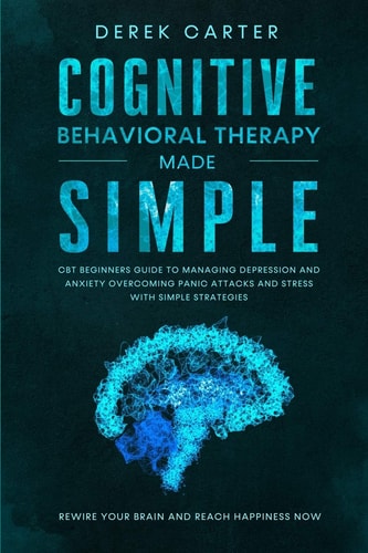 Cognitive Behavioral Therapy Made Simple CBT Beginners Guide to Managing Depression and Anxiety, Overcoming Panic Attacks and Stress With Simple Strategies. Rewire Your Brain and Reach Happiness Now