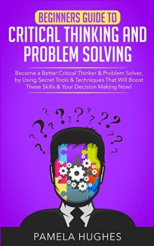 Beginners Guide to Critical Thinking and Problem Solving Become a Better Critical Thinker & Problem Solver, by Using Secret Tools & Techniques That Will Boost These Skills & Your Decision Making Now!