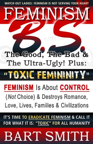 FEMINISM B. S. (the Good, the Bad and the Ultra-Ugly!) + TOXIC FEMININITY FEMINISM Is about CONTROL (Not Choice) and Destroys Romance, Love-Lives, Families and Civilizations It's Time to Eradicate Feminism and Call It for What It Is: Toxic for All Humanit