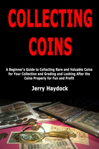 Collecting Coins A Beginner's Guide to Collecting Rare and Valuable Coins for Your Collection and Grading and Looking After the Coins Properly for Fun and Profit