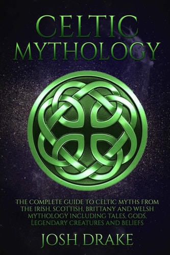 Celtic Mythology The Complete Guide to Celtic Myths from the Irish, Scottish, Brittany and Welsh Mythology Including Tales, Gods, Legendary Creatures and Beliefs