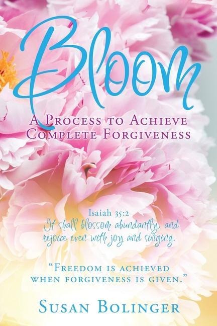 Bloom - A Process to Achieve Complete Forgiveness: Isaiah 35:2 It shall blossom abundantly, and rejoice even with joy and singing. Freedom is achieved when forgiveness is given.