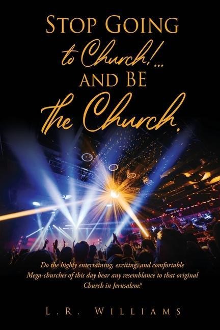 Stop Going to Church!...and BE the Church.: Do the highly entertaining, exciting, and comfortable Mega-churches of this day bear any resemblance to that original Church in Jerusalem?