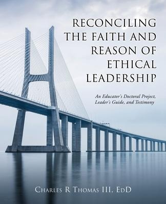 Reconciling the Faith and Reason of Ethical Leadership: An Educators Doctoral Project, Leaders Guide, and Testimony