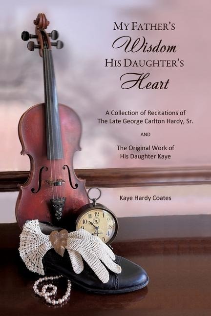My Fathers Wisdom His Daughters Heart: A Collection of Recitations of the Late George Carlton Hardy, Sr. and The Original Work of His Daughter Kaye