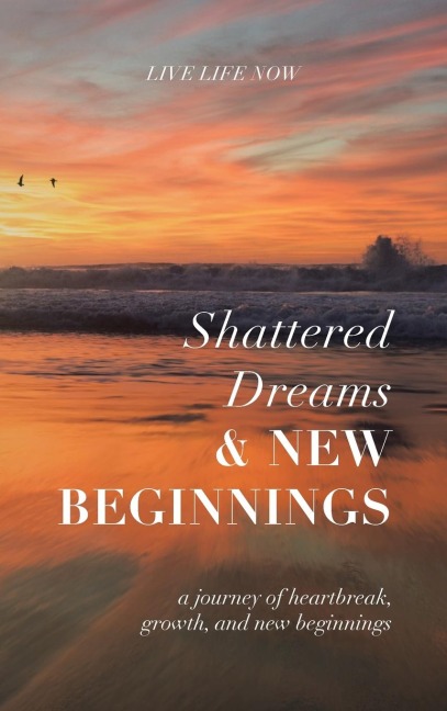 Shattered Dreams, New Beginnings: A Journey of Heartbreak, Growth, and New Beginnings: Live Life Now with Purpose
