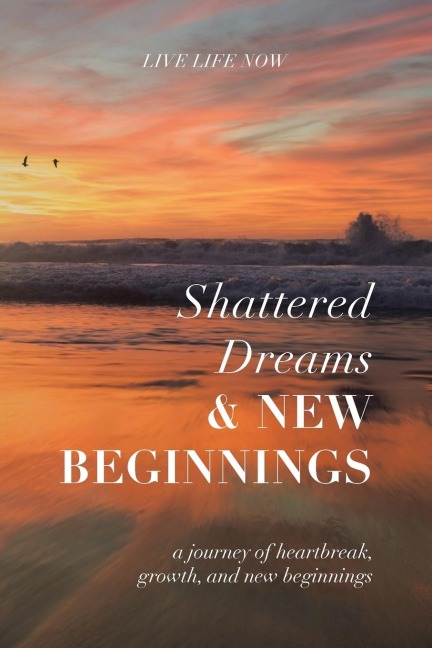 Shattered Dreams, New Beginnings: A Journey of Heartbreak, Growth, and New Beginnings: Live Life Now with Purpose