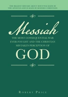 Messiah the Most Consequential War Ever Fought and the Christian Mistaken Perception of God: The Biggest Mistake About Jesus Was Made by the Apostles and Is Made by Modern Christians