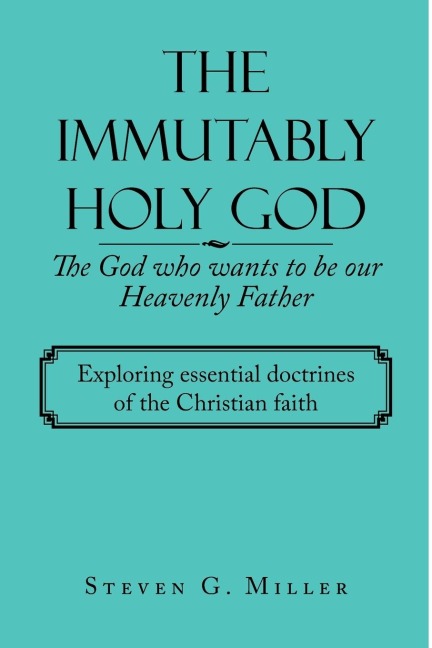 The Immutably Holy God    the God Who Wants to Be Our Heavenly Father: Exploring Essential Doctrines of the Christian Faith