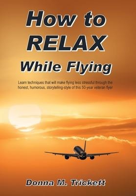 How to Relax While Flying: Learn Techniques That Will Make Flying Less Stressful Through the Honest, Humorous, Storytelling-Style of This 50-Year Veteran Flyer