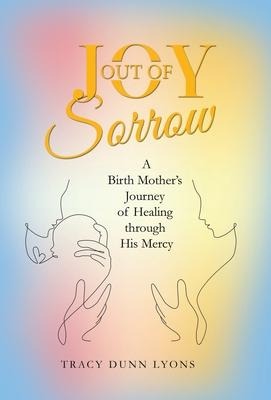 Joy out of Sorrow: A Birth Mothers Journey of Healing Through His Mercy