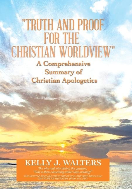 "Truth and Proof for the Christian Worldview" A Comprehensive Summary of Christian Apologetics: The who and why behind the question, "Why is there something rather than nothing?"