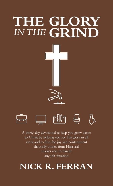 The Glory in the Grind: A Thirty-Day Devotional to Help You Grow Closer to Christ by Helping You See His Glory in All Work and to Find the Joy and Contentment That Only Comes from Him and Enables You to Handle Any Job Situation