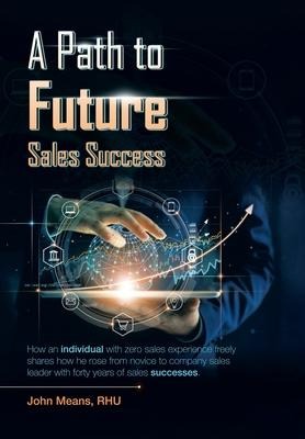 A Path to Future Sales Success: How an Individual with Zero Sales Experience Freely Shares How He Rose from Novice to Company Sales Leader with Forty Years of Sales Successes.