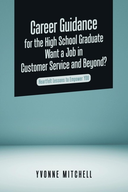 Career Guidance for the High School Graduate   Want a Job in Customer Service and Beyond?: Heartfelt Lessons to Empower You