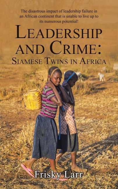Leadership and Crime: Siamese Twins in Africa: The Disastrous Impact of Leadership Failure in an African Continent That Is Unable to Live up to Its Numerous Potential!