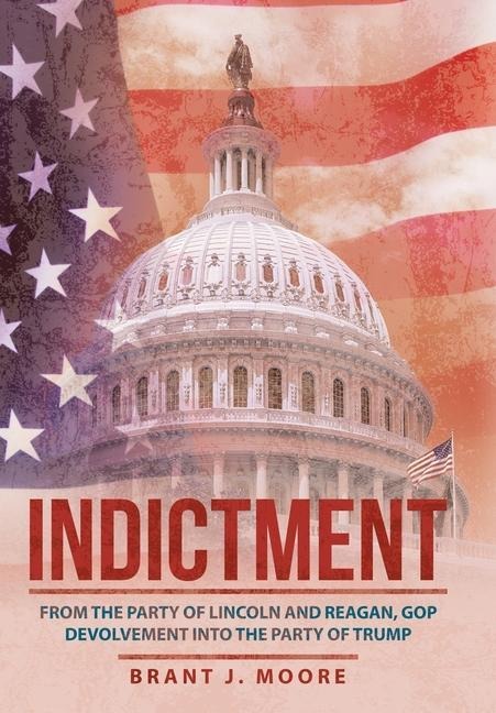 Indictment: From the Party of Lincoln and Reagan, Gop Devolvement into the Party of Trump