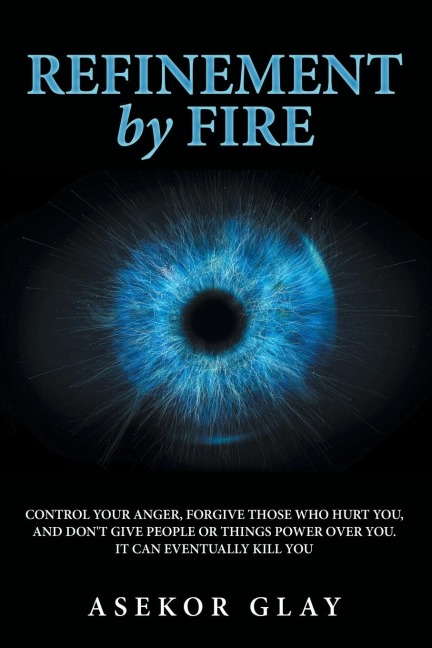 Refinement by Fire: Control Your Anger, Forgive Those Who Hurt You, and Dont Give People or Things Power over You. It Can Eventually Kill You