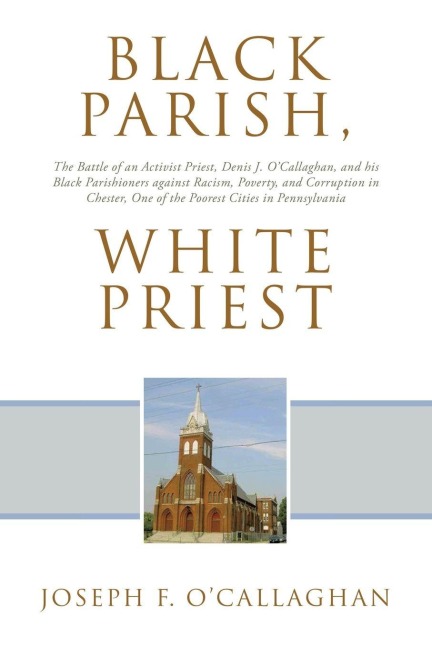Black Parish, White Priest: The Battle of an Activist Priest, Denis J. O'Callaghan, and his Black Parishioners against Racism, Poverty, and Corruption in Chester, One of the Poorest Cities in Pennsylvania
