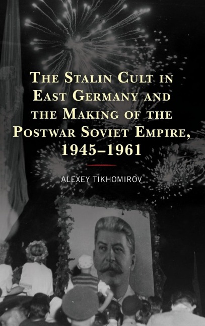 Stalin Cult in East Germany and the Making of the Postwar Soviet Empire, 1945-1961