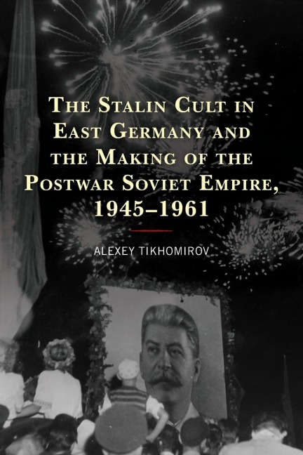 Stalin Cult in East Germany and the Making of the Postwar Soviet Empire, 1945-1961