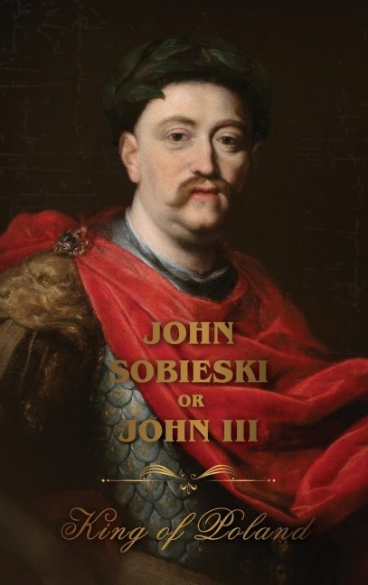 The Life of King John Sobieski: A Stirring Portrait of Polands Heroic Defender of Europe