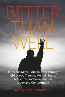 Better Than Well: One Mans Miraculous Journey Through Childhood Trauma, Mental Illness, Addiction, and Incarceration to Joy and Contentment
