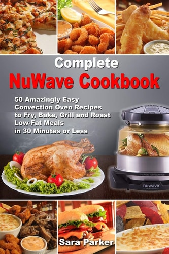 Complete NuWave Cookbook 50 Amazingly Easy Convection Oven Recipes to Fry, Bake, Grill and Roast Low-Fat Meals in 30 Minutes Or Less