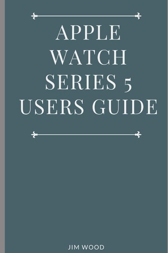 Apple Watch Series 5 Users Guide A Complete Guide on Tips and Tricks on How to Master Your Apple Watch Series 5 and WatchOS 6 from Beginners to Advanced