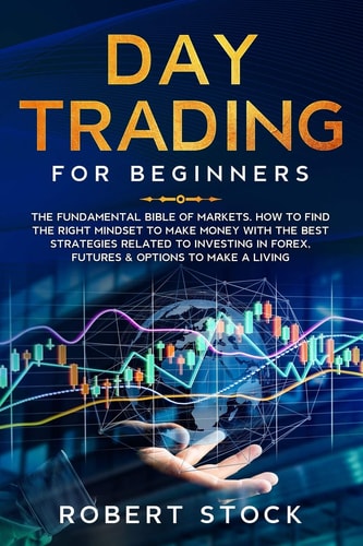 Day Trading for Beginners The Fundamental Bible of Markets. How to Find the Right Mindset to Make Money with the Best Strategies Related to Investing in Forex, Futures & Options to Make a Living