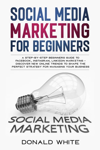 Social Media Marketing for Beginners A Step-By-Step Beginners Guide to Facebook, Instagram, Linkedin Marketing - Discover New Online Trends Toshape the Perfect Strategy for Managing Your Business
