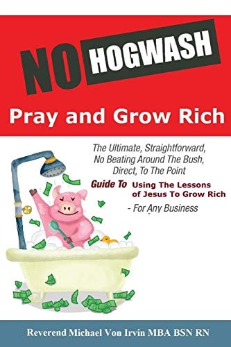 No Hogwash Pray and Grow Rich The Ultimate, Straightforward, No Beating Around the Bush, Direct, to the Point, Guide to Using the Lessons of Jesus to Grow Rich for Any Business