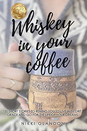 Whiskey In Your Coffee 100 Short Stories To Remind You To Live With Grit, Grace and Go For The Life Of Your Dreams