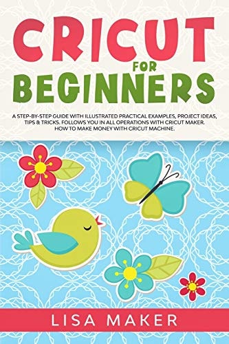 Cricut for Beginners How to Start Cricut Maker: a Step-By-Step Guide with Illustrated Practical Examples, Original Project Ideas, Tips & Tricks. How to Make Money with Cricut Machine