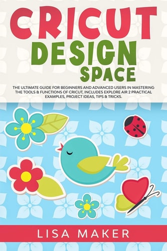 Cricut Design Space The Ultimate Guide for Beginners and Advanced Users in Mastering the Tools and Functions of Cricut, Includes Explore Air 2 Practical Examples, Project Ideas, Tips and Tricks