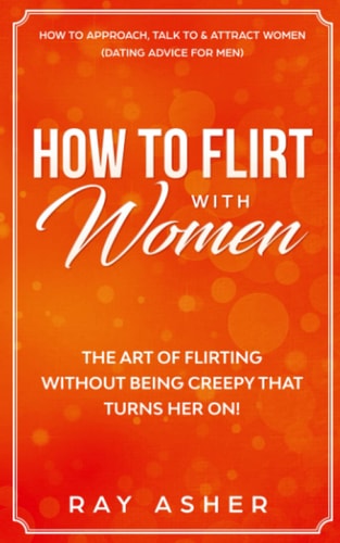 How to Flirt with Women The Art of Flirting Without Being Creepy That Turns Her On! How to Approach, Talk to and Attract Women (Dating Advice for Men)