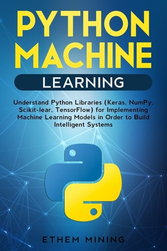 Python Machine Learning Understand Python Libraries (Keras, NumPy, Scikit-Lear, TensorFlow) for Implementing Machine Learning Models in Order to Build Intelligent Systems