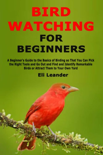 Bird Watching for Beginners A Beginner's Guide to the Basics of Birding So That You Can Pick the Right Tools and Go Out and Find and Identify Remarkable Birds Or Attract Them to Your Own Yard