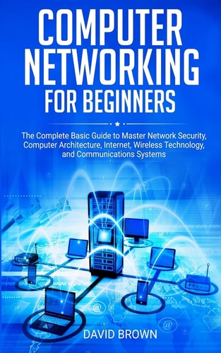 Computer Networking for Beginners The Complete Basic Guide to Master Network Security, Computer Architecture, Internet, Wireless Technology, and Communications Systems
