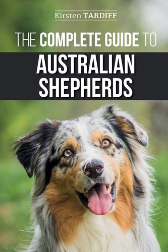 The Complete Guide to Australian Shepherds Learn Everything You Need to Know About Raising, Training, and Successfully Living with Your New Aussie